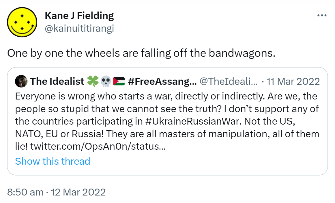 One by one the wheels are falling off the bandwagons. Quote Tweet. The Idealist. Hash tag Free Assange @TheIdealist_0. Everyone is wrong who starts a war, directly or indirectly. Are we, the people so stupid that we cannot see the truth? I don’t support any of the countries participating in Hashtag Ukraine Russian War. Not the US, NATO, EU or Russia! They are all masters of manipulation, all of them lie! 8:50 am · 12 Mar 2022.