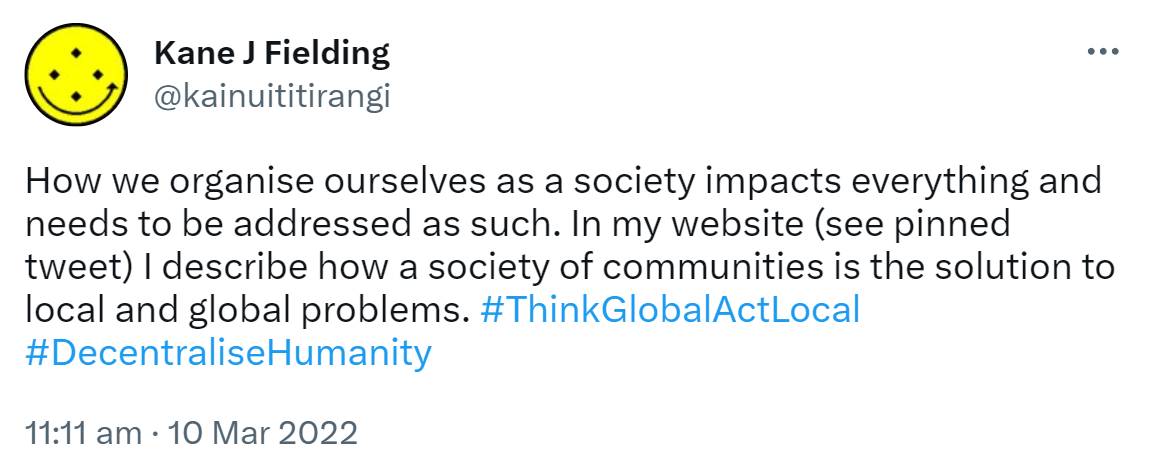 How we organise ourselves as a society impacts everything and needs to be addressed as such. In my website (see pinned tweet) I describe how a society of communities is the solution to local and global problems. Hashtag Think Global Act Local Hashtag Decentralise Humanity. 11:11 am · 10 Mar 2022.