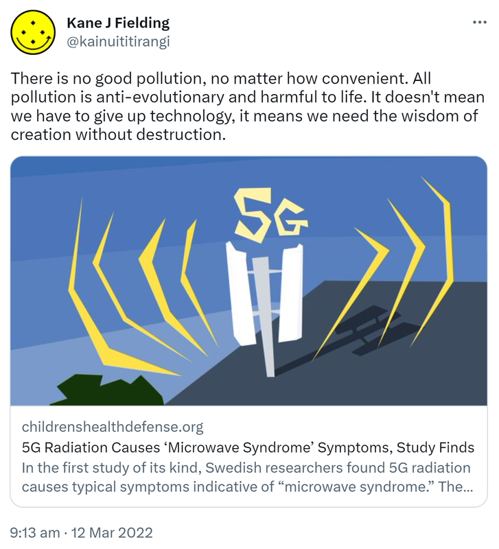 There is no good pollution, no matter how convenient. All pollution is anti-evolutionary and harmful to life. It doesn't mean we have to give up technology, it means we need the wisdom of creation without destruction. 5G Radiation Causes ‘Microwave Syndrome’ Symptoms, Study Finds In the first study of its kind, Swedish researchers found 5G radiation causes typical symptoms indicative of microwave syndrome. The study, published in the journal Medicinsk Access, also confirmed. 9:13 am · 12 Mar 2022.