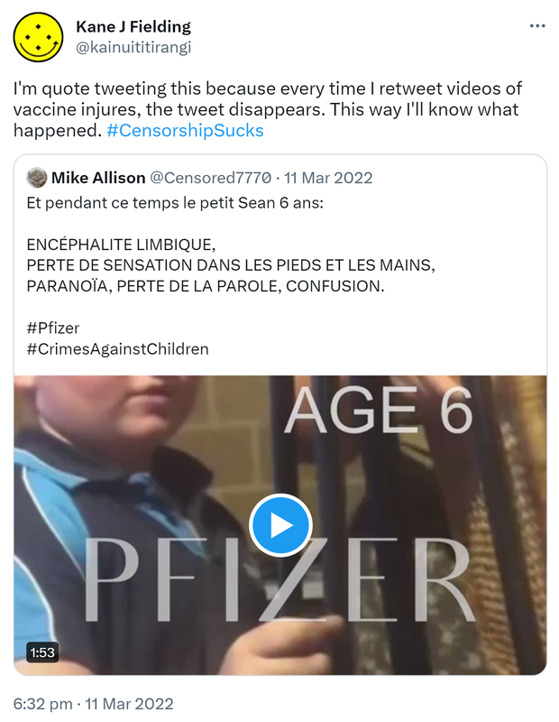 I'm quote tweeting this because every time I retweet videos of vaccine injures, the tweet disappears. This way I'll know what happened. Hashtag Censorship Sucks. Quote Tweet. Mike Allison @Censored7770. Et pendant ce temps le petit Sean 6 ans:  ENCÉPHALITE LIMBIQUE, PERTE DE SENSATION DANS LES PIEDS ET LES MAINS, PARANOÏA, PERTE DE LA PAROLE, CONFUSION.  Hashtag Pfizer  Hashtag Crimes Against Children. 6:32 pm · 11 Mar 2022.