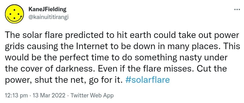 The solar flare predicted to hit earth could take out power grids causing the Internet to be down in many places. This would be the perfect time to do something nasty under the cover of darkness. Even if the flare misses. Cut the power, shut the net, go for it. Hash tag solar flare. 12:13 pm · 13 Mar 2022.