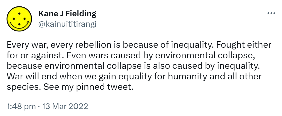 Every war, every rebellion is because of inequality. Fought either for or against. Even wars caused by environmental collapse, because environmental collapse is also caused by inequality. War will end when we gain equality for humanity and all other species. See my pinned tweet. 1:48 pm · 13 Mar 2022.