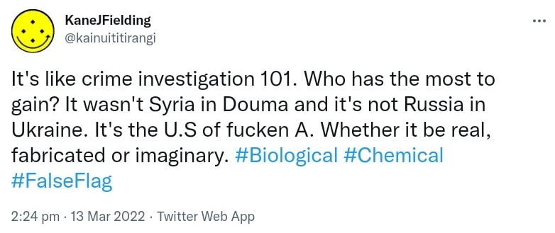 It's like crime investigation 101. Who has the most to gain? It wasn't Syria in Douma and it's not Russia in Ukraine. It's the U.S of fucken A. Whether it be real, fabricated or imaginary. Hash tag Biological. Hash tag Chemical. Hash tag False Flag. 2:24 pm · 13 Mar 2022.