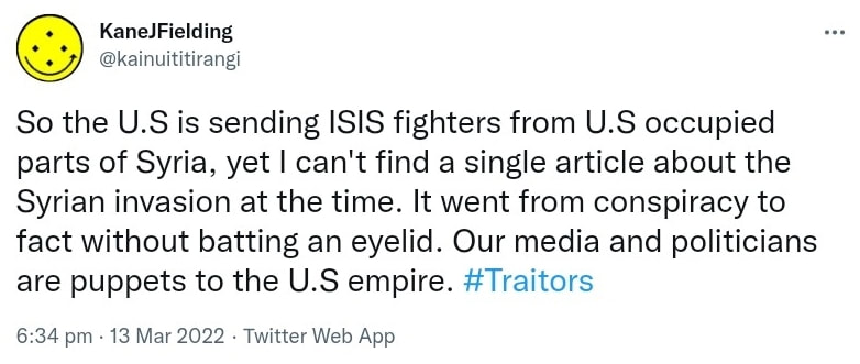 So the U.S is sending ISIS fighters from U.S occupied parts of Syria, yet I can't find a single article about the Syrian invasion at the time. It went from conspiracy to fact without batting an eyelid. Our media and politicians are puppets to the U.S empire. Hash tag Traitors. 6:34 pm · 13 Mar 2022.