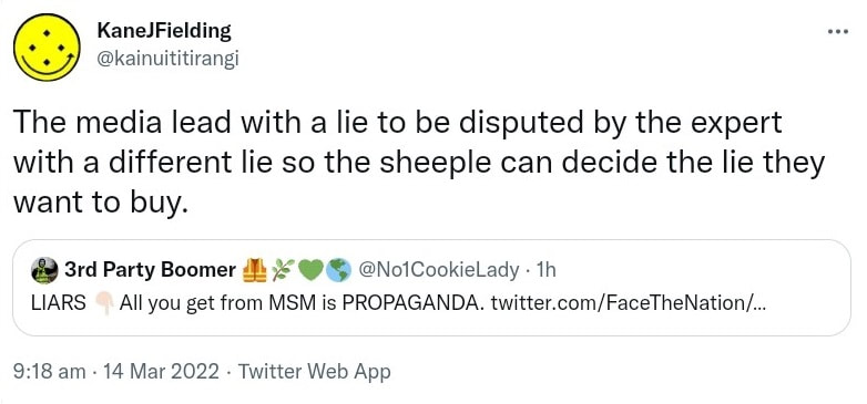 The media lead with a lie to be disputed by the expert with a different lie so the sheeple can decide the lie they want to buy. Quote Tweet. 3rd Party Boomer @No1CookieLady. LIARS All you get from MSM is PROPAGANDA. 9:18 am · 14 Mar 2022.