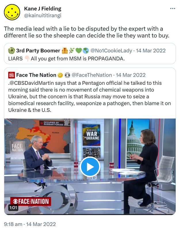 The media lead with a lie to be disputed by the expert with a different lie so the sheeple can decide the lie they want to buy. Quote Tweet. 3rd Party Boomer @No1CookieLady. LIARS All you get from MSM is PROPAGANDA. Quote tweet. Face The Nation @FaceTheNation. @CBSDavidMartin says that a Pentagon official he talked to this morning said there is no movement of chemical weapons into Ukraine, but the concern is that Russia may move to seize a biomedical research facility, weaponize a pathogen, then blame it on Ukraine & the U.S. 9:18 am · 14 Mar 2022.
