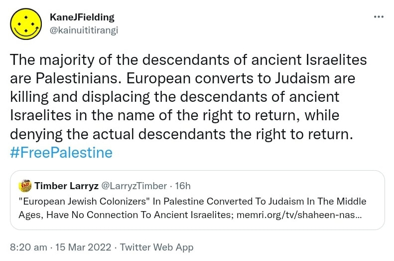 The majority of the descendants of ancient Israelites are Palestinians. European converts to Judaism are killing and displacing the descendants of ancient Israelites in the name of the right to return, while denying the actual descendants the right to return. Hash tag Free Palestine. Quote Tweet. Timber Larryz @LarryzTimber. European Jewish Colonizers In Palestine Converted To Judaism In The Middle Ages, Have No Connection To Ancient Israelites. 8:20 am · 15 Mar 2022.