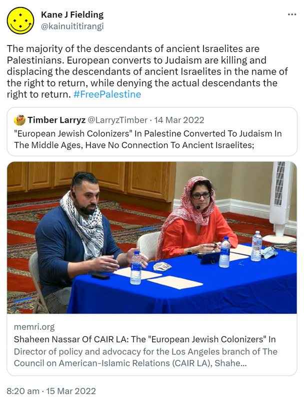 The majority of the descendants of ancient Israelites are Palestinians. European converts to Judaism are killing and displacing the descendants of ancient Israelites in the name of the right to return, while denying the actual descendants the right to return. Hash tag Free Palestine. Quote Tweet. Timber Larryz @LarryzTimber. European Jewish Colonizers In Palestine Converted To Judaism In The Middle Ages, Have No Connection To Ancient Israelites. Memri.org. Shaheen Nassar Of CAIR LA: The European Jewish Colonizers In Director of policy and advocacy for the Los Angeles branch of The Council on American-Islamic Relations. 8:20 am · 15 Mar 2022.