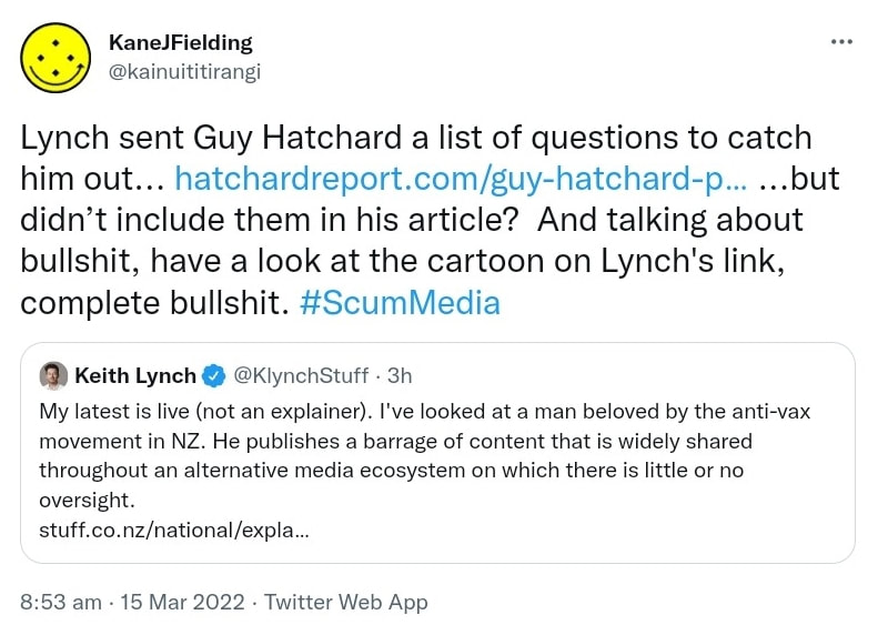 Lynch sent Guy Hatchard a list of questions to catch him out, but didn’t include them in his article? And talking about bullshit, have a look at the cartoon on Lynch's link, complete bullshit. Hash tag Scum Media. Quote Tweet. Keith Lynch @KlynchStuff. My latest is live (not an explainer). I've looked at a man beloved by the anti-vax movement in NZ. He publishes a barrage of content that is widely shared throughout an alternative media ecosystem on which there is little or no oversight. 8:53 am · 15 Mar 2022.