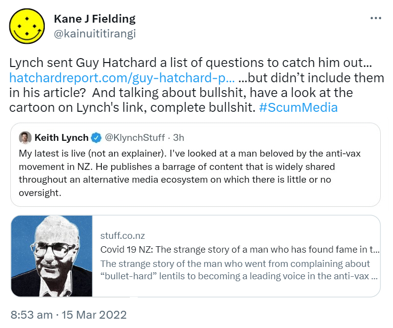 Lynch sent Guy Hatchard a list of questions to catch him out, but didn’t include them in his article? And talking about bullshit, have a look at the cartoon on Lynch's link, complete bullshit. Hash tag Scum Media. Quote Tweet. Keith Lynch @KlynchStuff. My latest is live (not an explainer). I've looked at a man beloved by the anti-vax movement in NZ. He publishes a barrage of content that is widely shared throughout an alternative media ecosystem on which there is little or no oversight. Stuff.co.nz. Covid 19 NZ. The strange story of the man who went from complaining about bullet-hard lentils to becoming a leading voice in the anti-vax movement. 8:53 am · 15 Mar 2022.