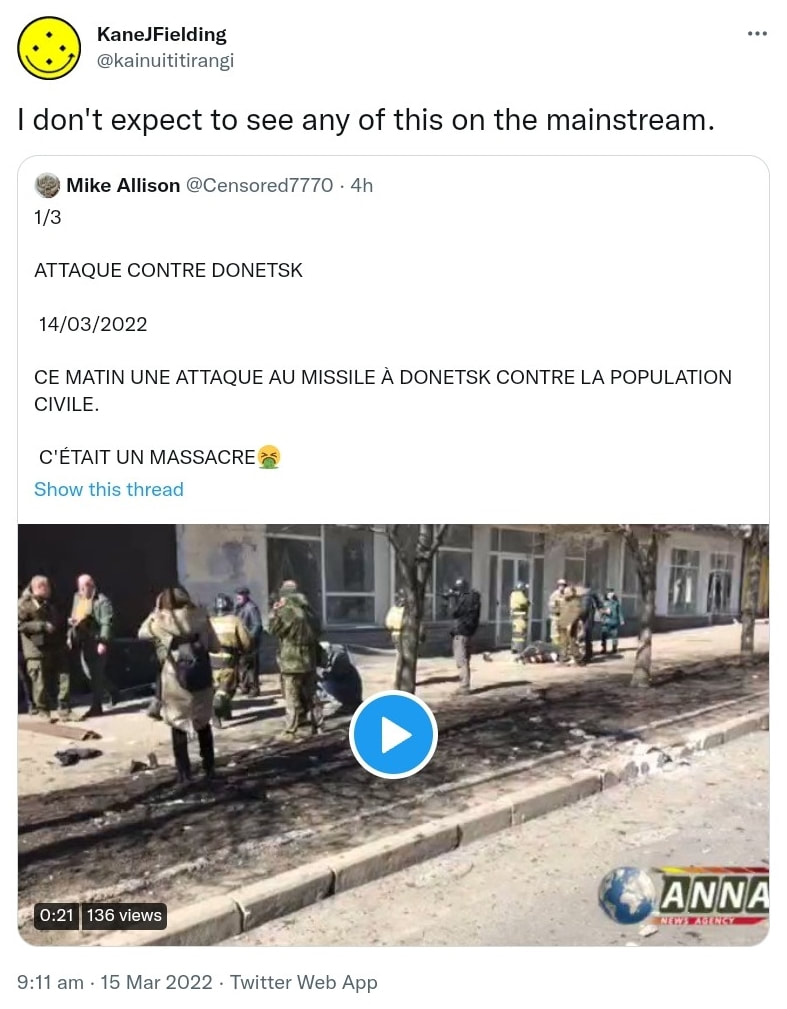 I don't expect to see any of this on the mainstream. Quote Tweet. Mike Allison @Censored7770. 1/3 ATTAQUE CONTRE DONETSK 14/03/2022 CE MATIN UNE ATTAQUE AU MISSILE À DONETSK CONTRE LA POPULATION CIVILE. C'ÉTAIT UN MASSACRE. 9:11 am · 15 Mar 2022.
