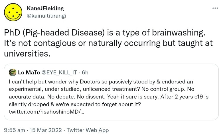 PhD (Pig-headed Disease) is a type of brainwashing. It's not contagious or naturally occurring but taught at universities. Quote Tweet. Lo MaTo @EYE_KILL_IT. I can't help but wonder why Doctors so passively stood by & endorsed an experimental, under studied, unlicenced treatment? No control group. No accurate data. No debate. No dissent. Yeah it sure is scary. After 2 years c19 is silently dropped & we're expected to forget about it? 9:55 am · 15 Mar 2022.