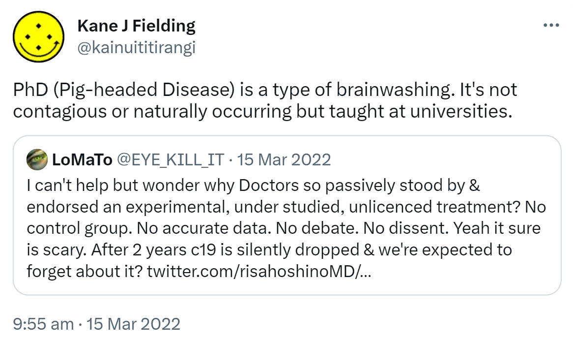 PhD (Pig-headed Disease) is a type of brainwashing. It's not contagious or naturally occurring but taught at universities. Quote Tweet. Lo MaTo @EYE_KILL_IT. I can't help but wonder why Doctors so passively stood by & endorsed an experimental, under studied, unlicenced treatment? No control group. No accurate data. No debate. No dissent. Yeah it sure is scary. After 2 years c19 is silently dropped & we're expected to forget about it? 9:55 am · 15 Mar 2022.