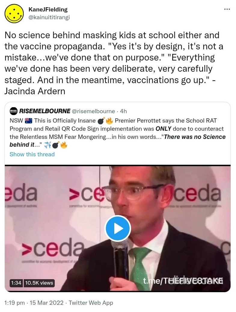 No science behind masking kids at school either and the vaccine propaganda. Yes it's by design, it's not a mistake, we've done that on purpose. Everything we've done has been very deliberate, very carefully staged. And in the meantime, vaccinations go up. - Jacinda Ardern. Quote Tweet. @risemelbourne. NSW This is Officially Insane Premier Perrottet says the School RAT Program and Retail QR Code Sign implementation was done to counteract the Relentless MSM Fear Mongering, in his own words. 1:19 pm · 15 Mar 2022.