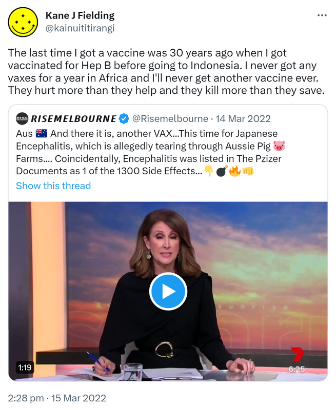 The last time I got a vaccine was 30 years ago when I got vaccinated for Hep B before going to Indonesia. I never got any vaxes for a year in Africa and I'll never get another vaccine ever. They hurt more than they help and they kill more than they save. Quote Tweet. @risemelbourne · Aus And there it is, another VAX. This time for Japanese Encephalitis, which is allegedly tearing through Aussie Pig Farms.... Coincidentally, Encephalitis was listed in The Pzizer Documents as 1 of the 1300 Side Effects. 2:28 pm · 15 Mar 2022.