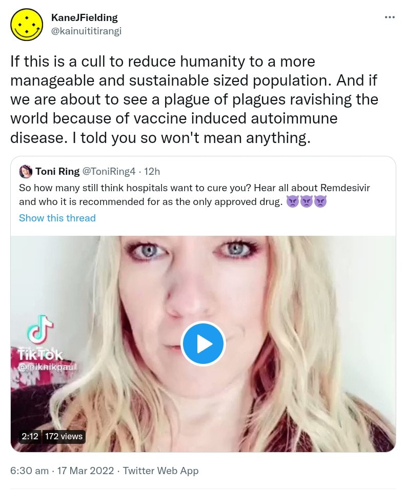 If this is a cull to reduce humanity to a more manageable and sustainable sized population. And if we are about to see a plague of plagues ravishing the world because of vaccine induced autoimmune disease. I told you so won't mean anything. Quote Tweet. Toni Ring @ToniRing. So how many still think hospitals want to cure you? Hear all about Remdesivir and who it is recommended for as the only approved drug. 6:30 am · 17 Mar 2022.