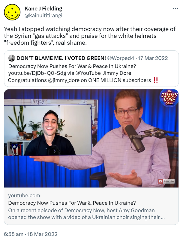Yeah I stopped watching democracy now after their coverage of the Syrian gas attacks and praise for the white helmets freedom fighters, real shame. Quote Tweet. DON’T BLAME ME. I VOTED GREEN! @Worped4. Democracy Now Pushes For War & Peace In Ukraine? via @YouTube. Jimmy Dore Congratulations on ONE MILLION subscribers. 6:58 am · 18 Mar 2022.