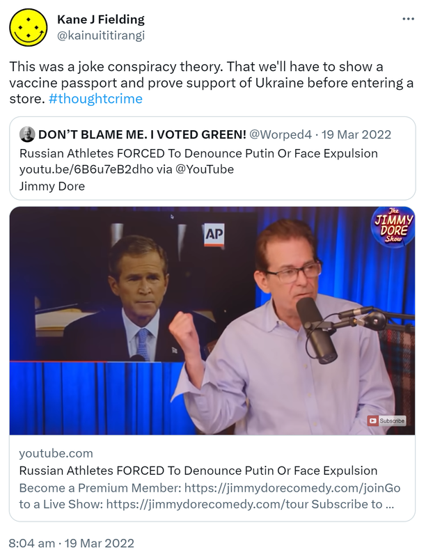 This was a joke conspiracy theory. That we'll have to show a vaccine passport and prove support of Ukraine before entering a store. Hash tag thought crime. Quote Tweet. DON’T BLAME ME. I VOTED GREEN! @Worped4. Russian Athletes FORCED To Denounce Putin Or Face Expulsion via @YouTube. Jimmy Dore. 8:04 am · 19 Mar 2022.