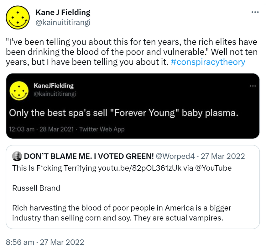 I've been telling you about this for ten years, the rich elites have been drinking the blood of the poor and vulnerable. Well not ten years, but I have been telling you about it. hash tag conspiracy theory. Only the best spa's sell, Forever Young baby plasma. Quote Tweet. DON’T BLAME ME. I VOTED GREEN! @Worped This Is F*cking Terrifying. via @YouTube. Russell Brand Rich harvesting the blood of poor people in America is a bigger industry than selling corn and soy. They are actual vampires. 8:56 am · 27 Mar 2022.