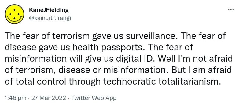 The fear of terrorism gave us surveillance. The fear of disease gave us health passports. The fear of misinformation will give us digital ID. Well I'm not afraid of terrorism, disease or misinformation. But I am afraid of total control through technocratic totalitarianism. 1:46 pm · 27 Mar 2022.