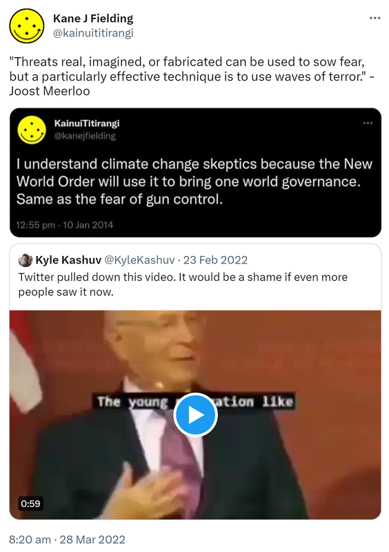 Threats real, imagined, or fabricated can be used to sow fear, but a particularly effective technique is to use waves of terror. Joost Meerloo. I understand climate change skeptics because the New World Order will use it to bring one world governance. Same as the fear of gun control. Quote Tweet. Kyle Kashuv @KyleKashuv. Twitter pulled down this video. It would be a shame if even more people saw it now. 8:20 am · 28 Mar 2022.