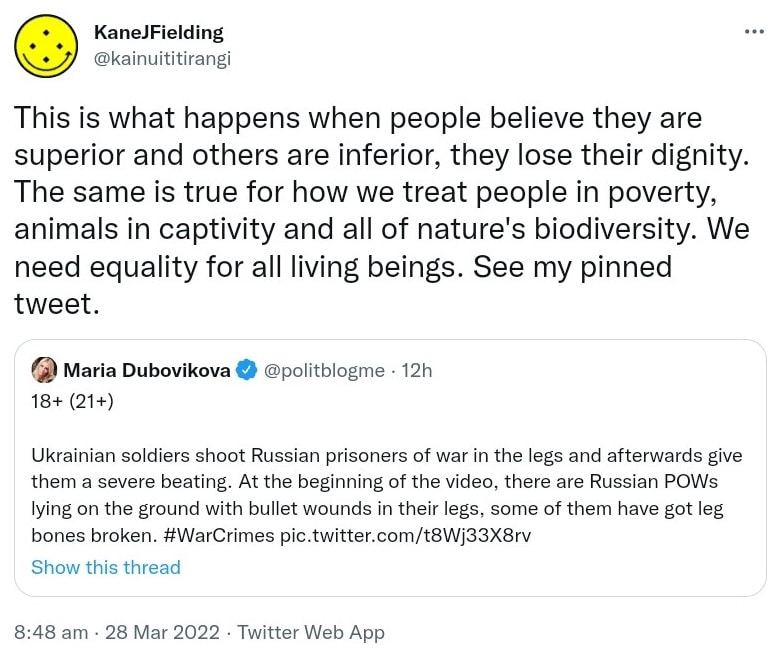 This is what happens when people believe they are superior and others are inferior, they lose their dignity. The same is true for how we treat people in poverty, animals in captivity and all of nature's biodiversity. We need equality for all living beings. See my pinned tweet. Quote Tweet Maria Dubovikova @politblogme. Ukrainian soldiers shoot Russian prisoners of war in the legs and afterwards give them a severe beating. At the beginning of the video, there are Russian POWs lying on the ground with bullet wounds in their legs, some of them have got leg bones broken. Hashtag War Crimes. 8:48 am · 28 Mar 2022.