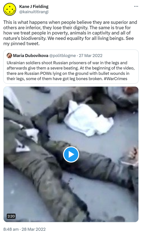 This is what happens when people believe they are superior and others are inferior, they lose their dignity. The same is true for how we treat people in poverty, animals in captivity and all of nature's biodiversity. We need equality for all living beings. See my pinned tweet. Quote Tweet Maria Dubovikova @politblogme. Ukrainian soldiers shoot Russian prisoners of war in the legs and afterwards give them a severe beating. At the beginning of the video, there are Russian POWs lying on the ground with bullet wounds in their legs, some of them have got leg bones broken. Hashtag War Crimes. 8:48 am · 28 Mar 2022.