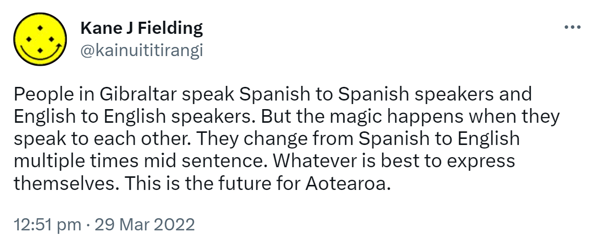 People in Gibraltar speak Spanish to Spanish speakers and English to English speakers. But the magic happens when they speak to each other. They change from Spanish to English multiple times mid sentence. Whatever is best to express themselves. This is the future for Aotearoa. 12:51 pm · 29 Mar 2022.