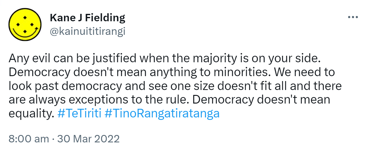 Any evil can be justified when the majority is on your side. Democracy doesn't mean anything to minorities. We need to look past democracy and see one size doesn't fit all and there are always exceptions to the rule. Democracy doesn't mean equality. Hashtag TeTiriti. Hashtag TinoRangatiratanga. 8:00 am · 30 Mar 2022.