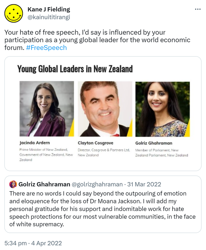 Your hate of free speech, I'd say is influenced by your participation as a young global leader for the world economic forum. Hash tag Free Speech. Young global leaders in New Zealand. Quote Tweet. Golriz Ghahraman @golrizghahraman. There are no words I could say beyond the outpouring of emotion and eloquence for the loss of Dr Moana Jackson. I will add my personal gratitude for his support and indomitable work for hate speech protections for our most vulnerable communities, in the face of white supremacy. 5:34 pm · 4 Apr 2022.
