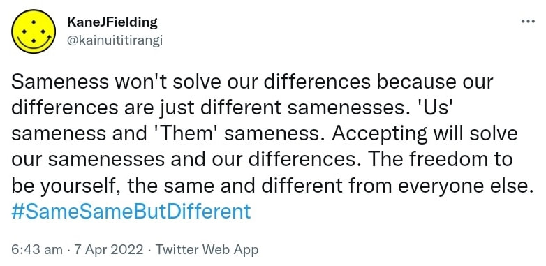 Sameness won't solve our differences because our differences are just different samenesses. 'Us' sameness and 'Them' sameness. Accepting will solve our samenesses and our differences. The freedom to be yourself, the same and different from everyone else. Hash tag Same Same But Different. 6:43 am · 7 Apr 2022.