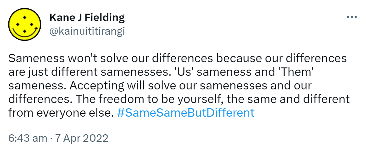 Sameness won't solve our differences because our differences are just different samenesses. 'Us' sameness and 'Them' sameness. Accepting will solve our samenesses and our differences. The freedom to be yourself, the same and different from everyone else. Hash tag Same Same But Different. 6:43 am · 7 Apr 2022.