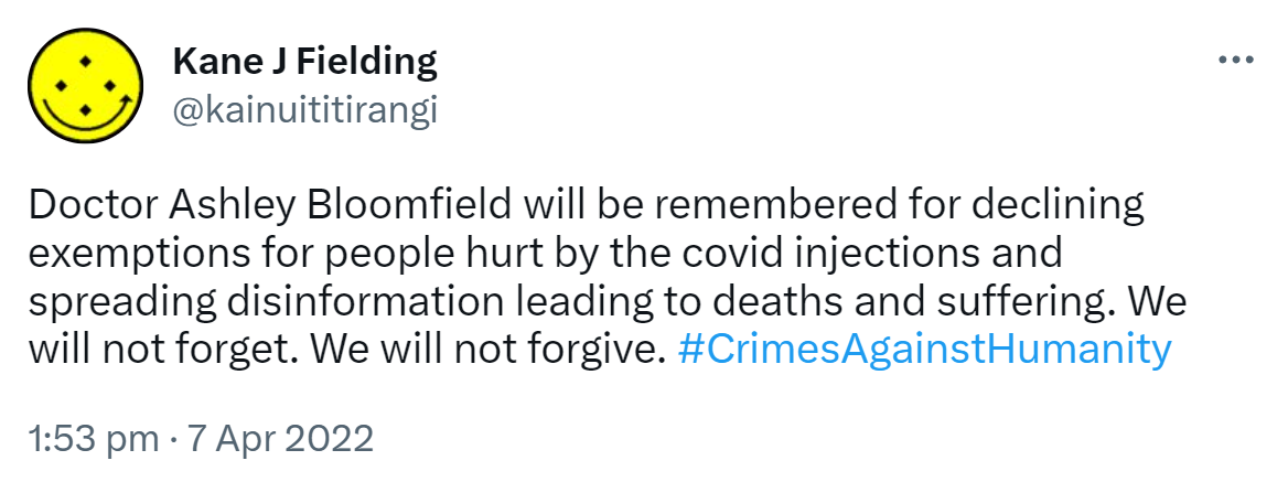 Doctor Ashley Bloomfield will be remembered for declining exemptions for people hurt by the covid injections and spreading disinformation leading to deaths and suffering. We will not forget. We will not forgive. Hash tag Crimes Against Humanity. 1:53 pm · 7 Apr 2022.