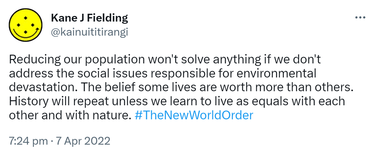 Reducing our population won't solve anything if we don't address the social issues responsible for environmental devastation. The belief some lives are worth more than others. History will repeat unless we learn to live as equals with each other and with nature. Hash tag The New World Order. 7:24 pm · 7 Apr 2022.