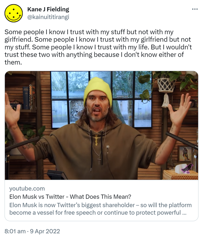 Some people I know I trust with my stuff but not with my girlfriend. Some people I know I trust with my girlfriend but not my stuff. Some people I know I trust with my life. But I wouldn't trust these two with anything because I don't know either of them. youtube.com. Elon Musk vs Twitter - What Does This Mean? Elon Musk is now Twitter’s biggest shareholder – so will the platform become a vessel for free speech or continue to protect powerful interests? Hashtag Elon Musk. 8:01 AM · Apr 9, 2022.