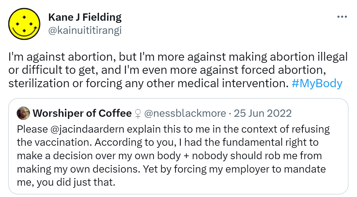 I'm against abortion, but I'm more against making abortion illegal or difficult to get, and I'm even more against forced abortion, sterilization or forcing any other medical intervention. Hashtag My Body. Quote Tweet. Vanessa Blackmore @nessblackmore. Please @jacindaardern explain this to me in the context of refusing the vaccination. According to you, I had the fundamental right to make a decision over my own body + nobody should rob me from making my own decisions. Yet by forcing my employer to mandate me, you did just that.