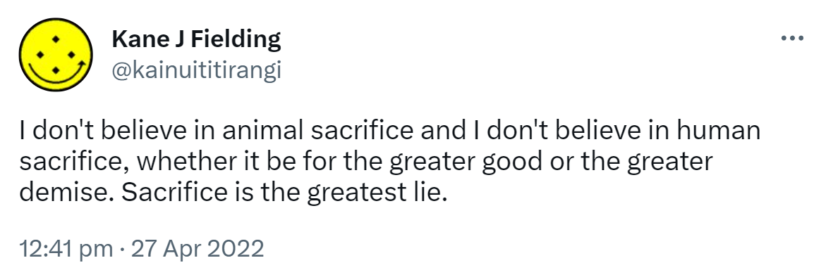 I don't believe in animal sacrifice and I don't believe in human sacrifice, whether it be for the greater good or the greater demise. Sacrifice is the greatest lie. 12:41 PM · Apr 27, 2022.