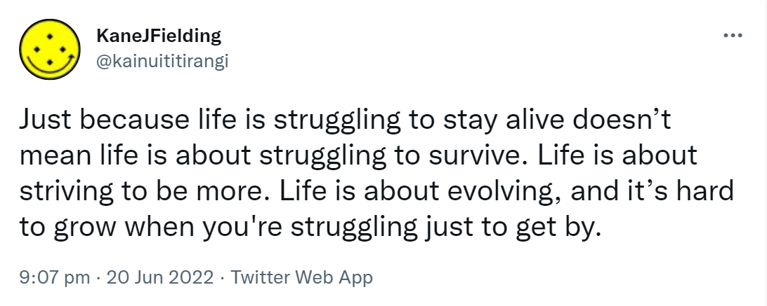 Just because life is struggling to stay alive doesn’t mean life is about struggling to survive. Life is about striving to be more. Life is about evolving, and it’s hard to grow when you're struggling just to get by. 9:07 pm · 20 Jun 2022. 