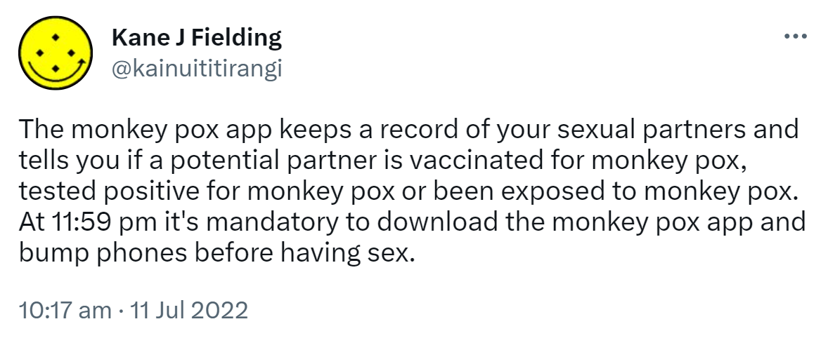 The monkey pox app keeps a record of your sexual partners and tells you if a potential partner is vaccinated for monkey pox, tested positive for monkey pox or been exposed to monkey pox. At 11:59 pm it's mandatory to download the monkey pox app and bump phones before having sex. 10:17 am · 11 Jul 2022.