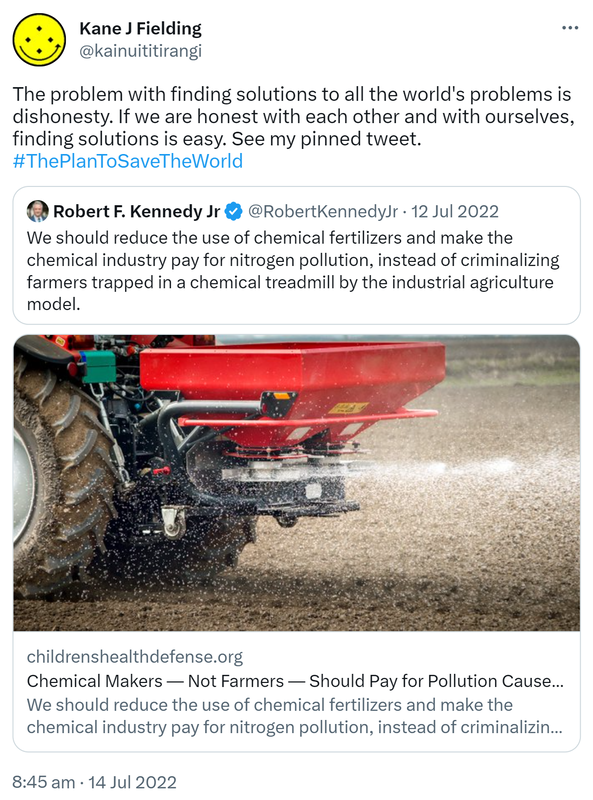 The problem with finding solutions to all the world's problems is dishonesty. If we are honest with each other and with ourselves, finding solutions is easy. See my pinned tweet. hashtag. The Plan To Save The World. Quote Tweet. Robert F. Kennedy Jr @RobertKennedyJr. We should reduce the use of chemical fertilizers and make the chemical industry pay for nitrogen pollution, instead of criminalizing farmers trapped in a chemical treadmill by the industrial agriculture model. Childrenshealthdefense.org. 8:45 am · 14 Jul 2022.