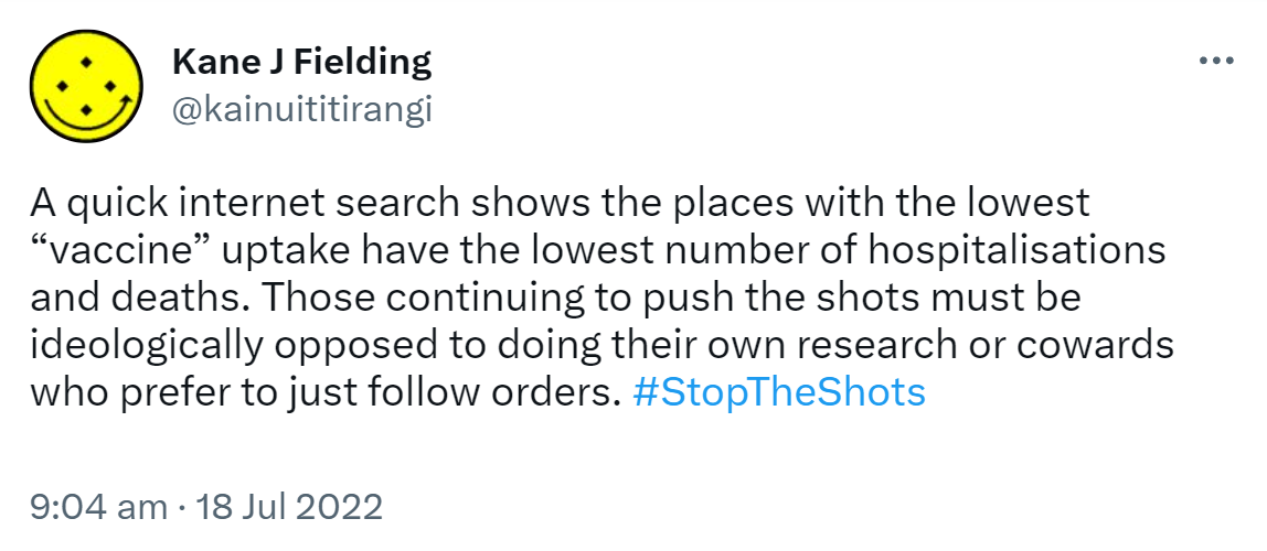 A quick internet search shows the places with the lowest vaccine uptake have the lowest number of hospitalisations and deaths. Those continuing to push the shots must be ideologically opposed to doing their own research or cowards who prefer to just follow orders. Hashtag Stop The Shots 9:04 am · 18 Jul 2022.