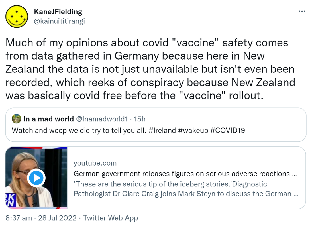 Much of my opinions about covid vaccine safety comes from data gathered in Germany because here in New Zealand the data is not just unavailable but isn't even been recorded, which reeks of conspiracy because New Zealand was basically covid free before the vaccine rollout. Quote Tweet. In a mad world @Inamadworld1. Watch and weep we did try to tell you all. Hashtag Ireland. Hashtag wake up hashtag COVID19. youtube.com. German government releases figures on serious adverse reactions. 'These are the serious tip of the iceberg stories.'Diagnostic Pathologist Dr Clare Craig joins Mark Steyn to discuss the German government releasing figures. 8:37 am · 28 Jul 2022.
