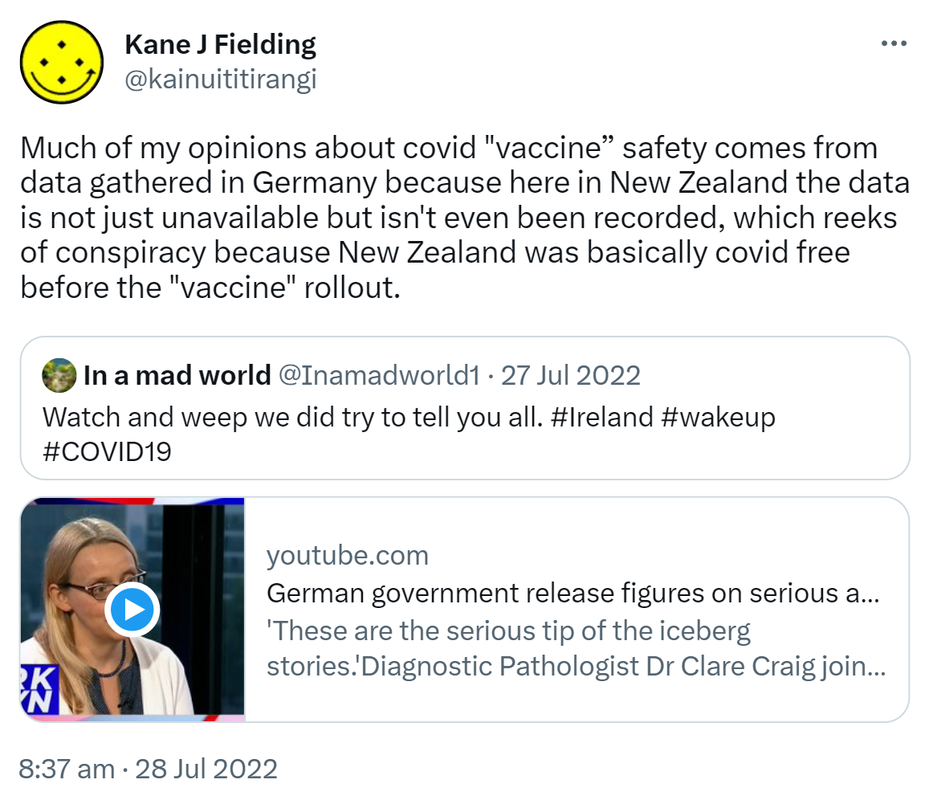 Much of my opinions about covid vaccine safety comes from data gathered in Germany because here in New Zealand the data is not just unavailable but isn't even been recorded, which reeks of conspiracy because New Zealand was basically covid free before the vaccine rollout. Quote Tweet. In a mad world @Inamadworld1. Watch and weep we did try to tell you all. Hashtag Ireland. Hashtag wake up hashtag COVID19. youtube.com. German government releases figures on serious adverse reactions. 'These are the serious tip of the iceberg stories. 'Diagnostic Pathologist Dr Clare Craig joins Mark Steyn to discuss the German government releasing figures. 8:37 am · 28 Jul 2022.