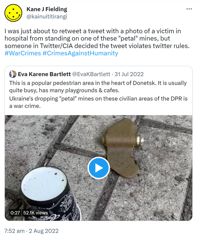  I was just about to retweet a tweet with a photo of a victim in hospital from standing on one of these petal mines, but someone in Twitter/CIA decided the tweet violates twitter rules. Hashtag War Crimes. Hashtag Crimes Against Humanity. Quote Tweet. Eva Karene Bartlett @EvaKBartlett. This is a popular pedestrian area in the heart of Donetsk. It is usually quite busy, has many playgrounds & cafes. Ukraine's dropping petal mines on these civilian areas of the DPR is a war crime. 7:52 am · 2 Aug 2022.