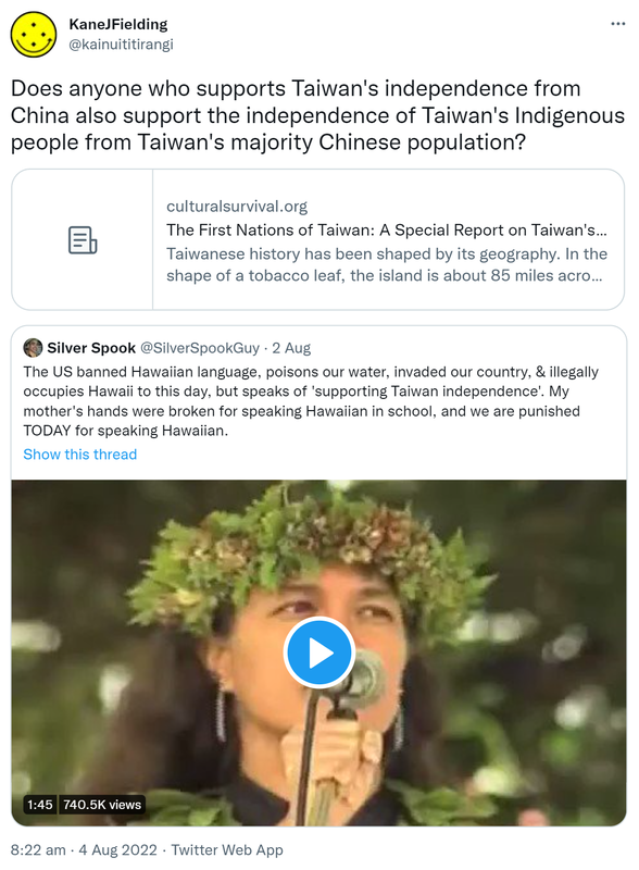 Does anyone who supports Taiwan's independence from China also support the independence of Taiwan's Indigenous people from Taiwan's majority Chinese population? Culturalsurvival.org. The First Nations of Taiwan: A Special Report on Taiwan's indigenous peoples. Taiwanese history has been shaped by its geography. In the shape of a tobacco leaf, the island is about 85 miles across at its widest point and 260 miles long, with an area of just under 22,500 square miles. Quote Tweet. Silver Spook @SilverSpookGuy. The US banned Hawaiian language, poisons our water, invaded our country, & illegally occupies Hawaii to this day, but speaks of 'supporting Taiwan independence'. My mother's hands were broken for speaking Hawaiian in school, and we are punished TODAY for speaking Hawaiian. 8:22 am · 4 Aug 2022.