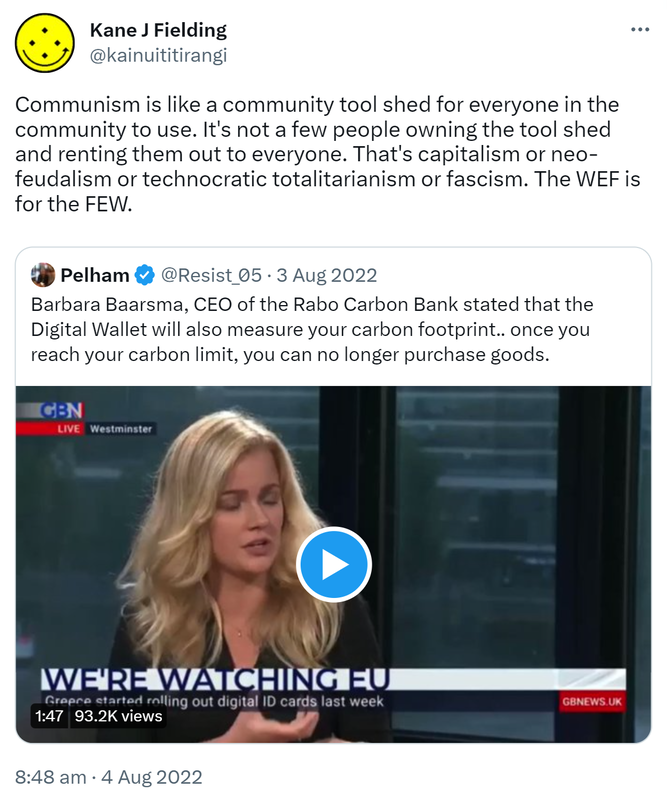 Communism is like a community tool shed for everyone in the community to use. It's not a few people owning the tool shed and renting them out to everyone. That's capitalism or neo-feudalism or technocratic totalitarianism or fascism. The WEF is for the FEW. Quote Tweet. Pelham @Resist_05. Barbara Baarsma, CEO of the Rabo Carbon Bank stated that the Digital Wallet will also measure your carbon footprint, once you reach your carbon limit, you can no longer purchase goods. 8:48 am · 4 Aug 2022.