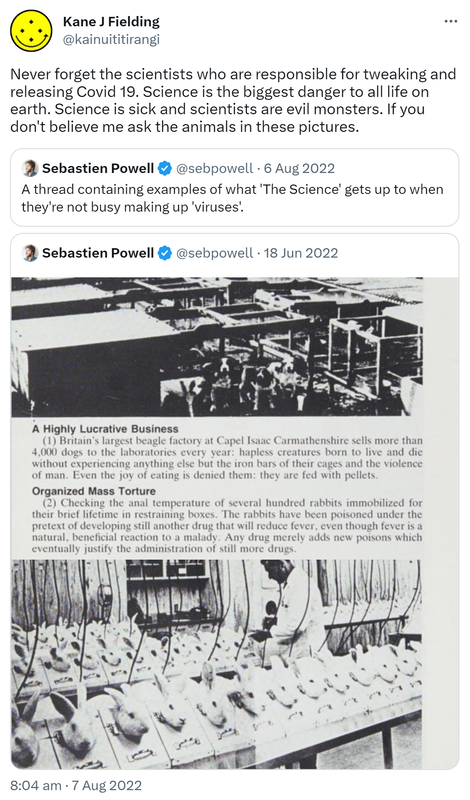 Never forget the scientists who are responsible for tweaking and releasing Covid 19. Science is the biggest danger to all life on earth. Science is sick and scientists are evil monsters. If you don't believe me ask the animals in these pictures. Quote Tweet. Sebastien Powell @sebpowell. A thread containing examples of what 'The Science' gets up to when they're not busy making up 'viruses'. 8:04 am · 7 Aug 2022.