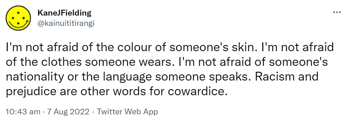 I'm not afraid of the colour of someone's skin. I'm not afraid of the clothes someone wears. I'm not afraid of someone's nationality or the language someone speaks. Racism and prejudice are other words for cowardice. 10:43 am · 7 Aug 2022.