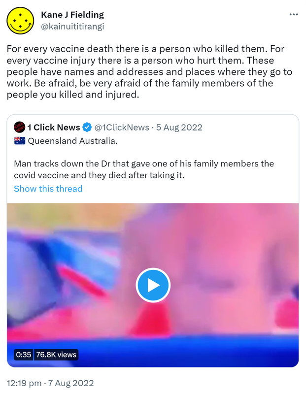 For every vaccine death there is a person who killed them. For every vaccine injury there is a person who hurt them. These people have names and addresses and places where they go to work. Be afraid, be very afraid of the family members of the people you killed and injured. Quote Tweet. 1 Click News @1ClickNews. Queensland Australia. Man tracks down the Doctor that gave one of his family members the covid vaccine and they died after taking it. 12:19 pm · 7 Aug 2022.