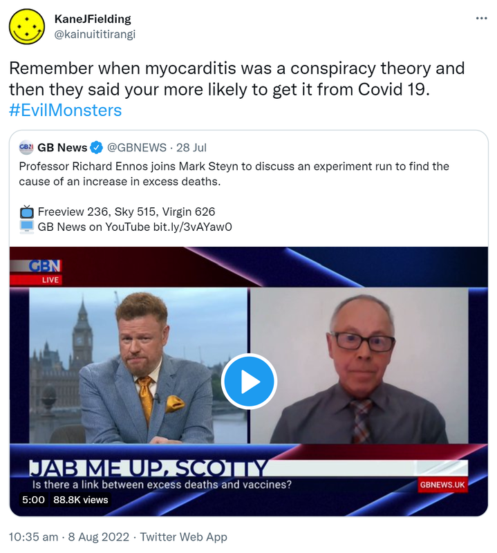 Remember when myocarditis was a conspiracy theory and then they said you're more likely to get it from Covid 19. Hashtag Evil Monsters. Quote Tweet. GB News @GB NEWS. Professor Richard Ennos joins Mark Steyn to discuss an experiment run to find the cause of an increase in excess deaths. Jab me up Scotty. Is there a link between excess deaths and vaccines? 10:35 am · 8 Aug 2022.